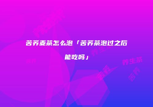 苦荞麦茶怎么泡「苦荞茶泡过之后能吃吗」