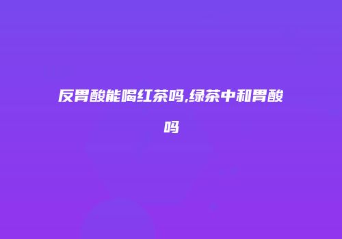 反胃酸能喝红茶吗,绿茶中和胃酸吗