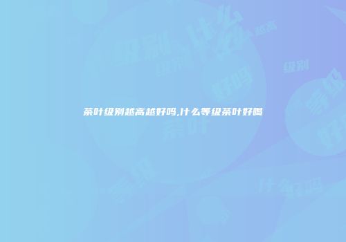茶叶级别越高越好吗,什么等级茶叶好喝