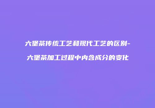 六堡茶传统工艺和现代工艺的区别-六堡茶加工过程中内含成分的变化