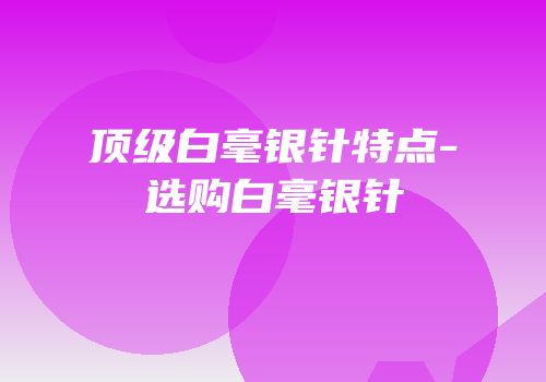 顶级白毫银针特点-选购白毫银针