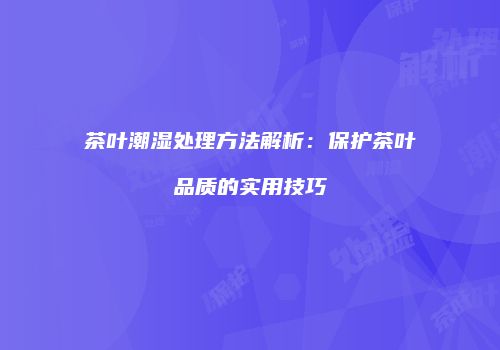 茶叶潮湿处理方法解析：保护茶叶品质的实用技巧