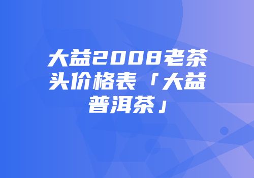 大益2008老茶头价格表「大益普洱茶」