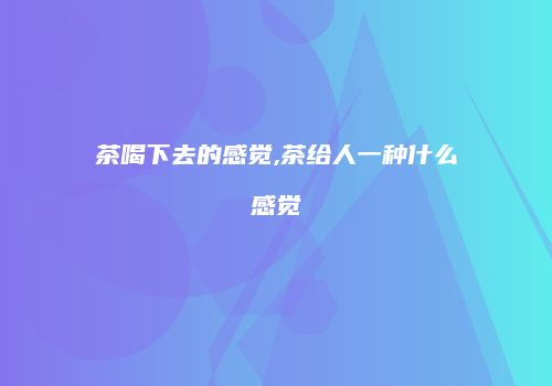 茶喝下去的感觉,茶给人一种什么感觉