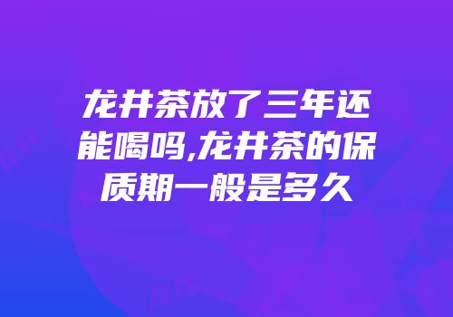 龙井茶放了三年还能喝吗,龙井茶的保质期一般是多久