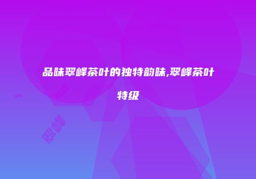 品味翠峰茶叶的独特韵味,翠峰茶叶特级