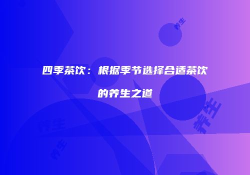 四季茶饮：根据季节选择合适茶饮的养生之道