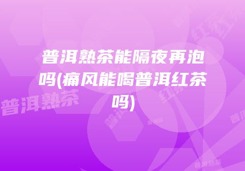 普洱熟茶能隔夜再泡吗(痛风能喝普洱红茶吗)