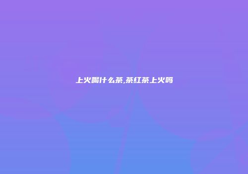 上火喝什么茶,茶红茶上火吗