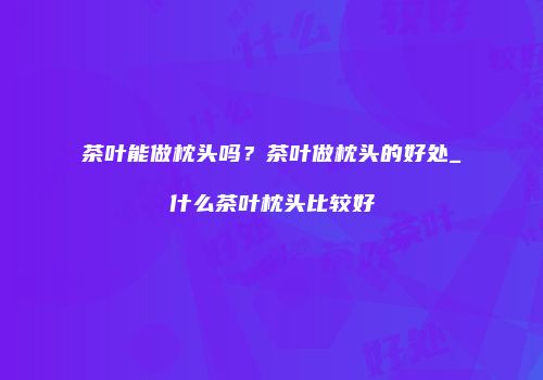 茶叶能做枕头吗？茶叶做枕头的好处_什么茶叶枕头比较好