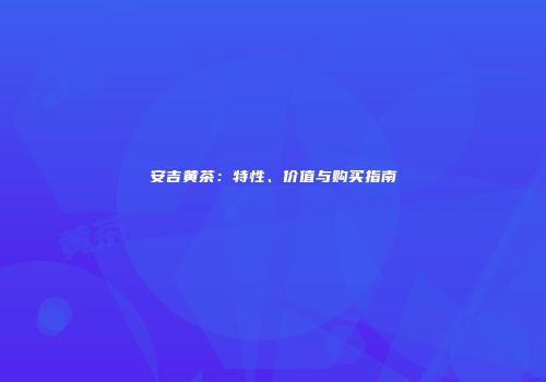 安吉黄茶：特性、价值与购买指南