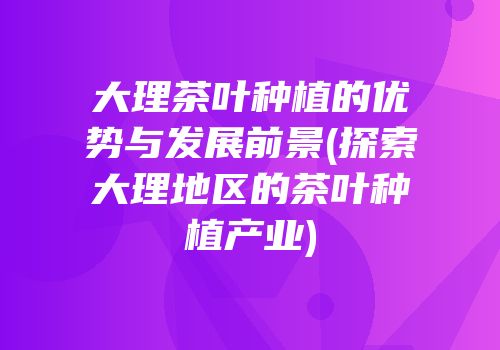 大理茶叶种植的优势与发展前景(探索大理地区的茶叶种植产业)