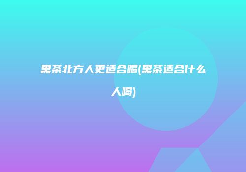黑茶北方人更适合喝(黑茶适合什么人喝)