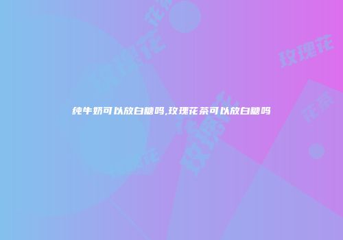 纯牛奶可以放白糖吗,玫瑰花茶可以放白糖吗