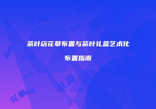茶叶店花草布置与茶叶礼盒艺术化布置指南