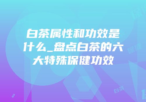 白茶属性和功效是什么_盘点白茶的六大特殊保健功效