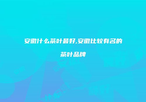 安徽什么茶叶最好,安徽比较有名的茶叶品牌