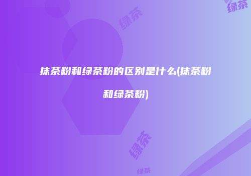 抹茶粉和绿茶粉的区别是什么(抹茶粉和绿茶粉)