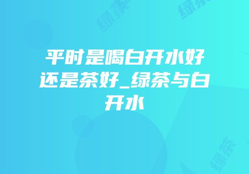 平时是喝白开水好还是茶好_绿茶与白开水