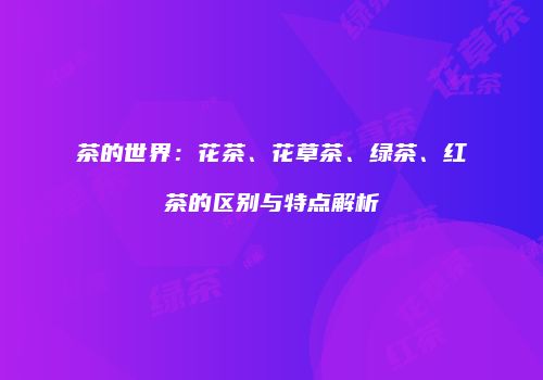 茶的世界：花茶、花草茶、绿茶、红茶的区别与特点解析