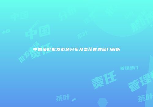 中国茶叶批发市场分布及责任管理部门解析