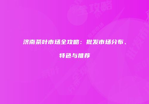 济南茶叶市场全攻略：批发市场分布、特色与推荐