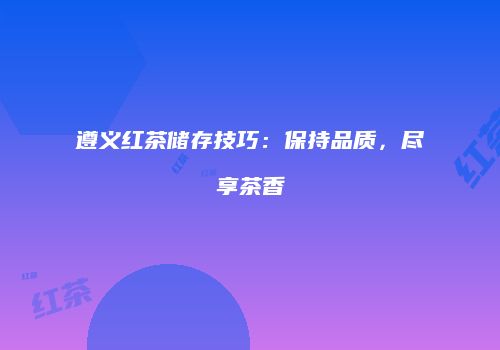 遵义红茶储存技巧：保持品质，尽享茶香