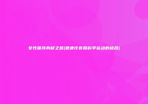 女性保持身材之路(健康饮食和科学运动的结合)
