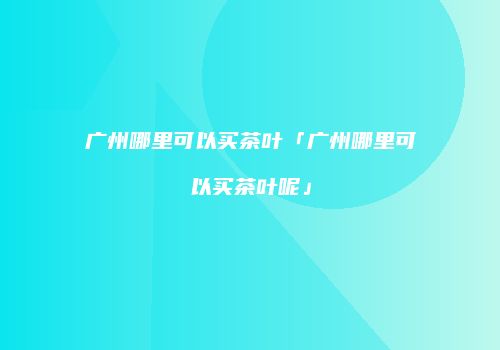 广州哪里可以买茶叶「广州哪里可以买茶叶呢」