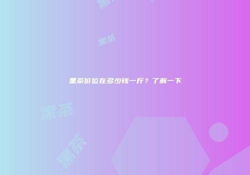 黑茶价位在多少钱一斤？了解一下
