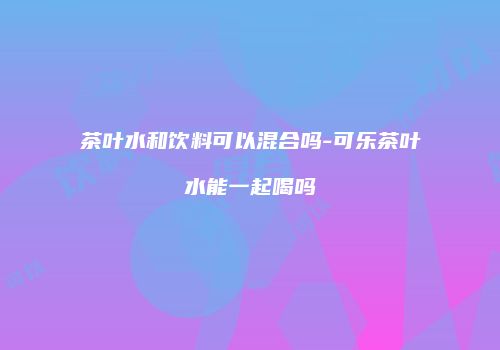 茶叶水和饮料可以混合吗-可乐茶叶水能一起喝吗