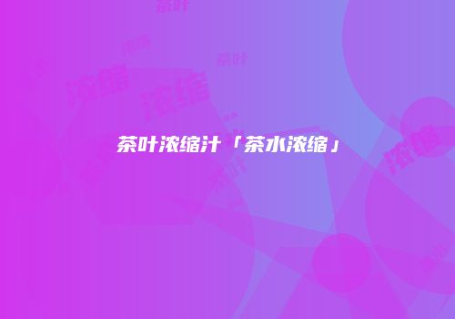 茶叶浓缩汁「茶水浓缩」