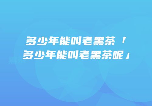 多少年能叫老黑茶「多少年能叫老黑茶呢」