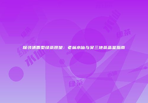 探寻清香型绿茶翘楚：老枞水仙与吴三地茶品鉴指南