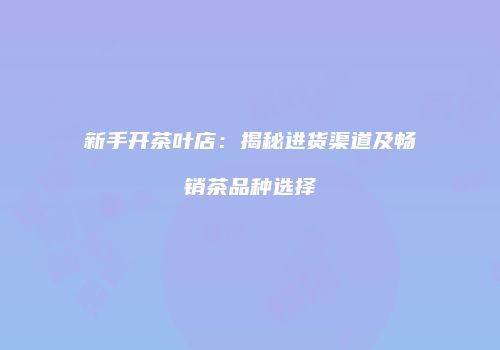 新手开茶叶店：揭秘进货渠道及畅销茶品种选择