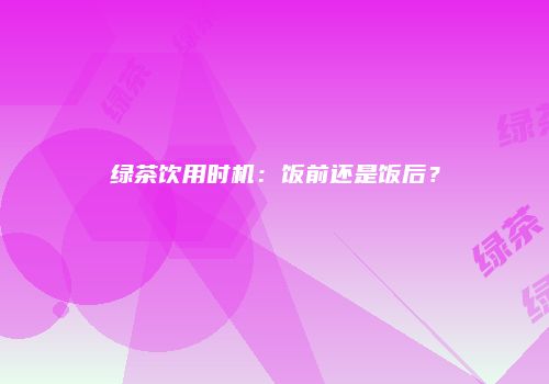绿茶饮用时机：饭前还是饭后？