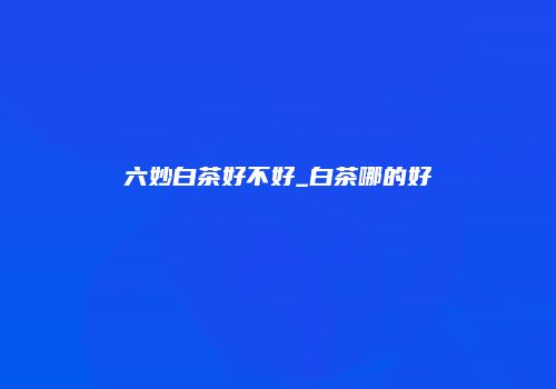 六妙白茶好不好_白茶哪的好