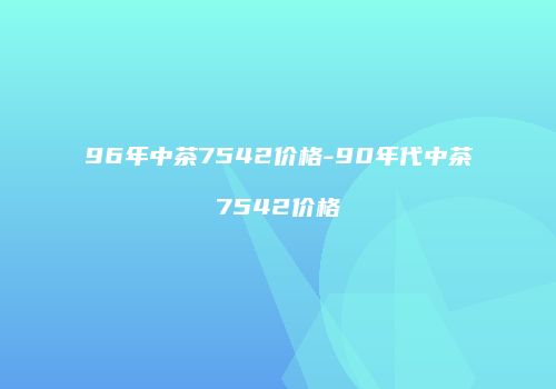 96年中茶7542价格-90年代中茶7542价格