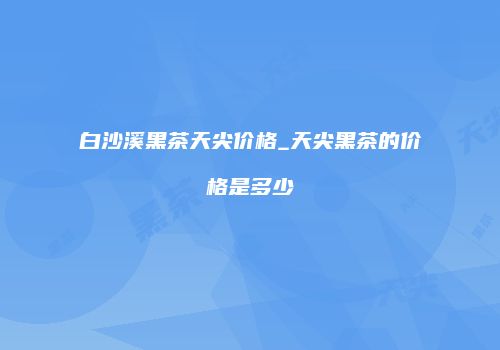 白沙溪黑茶天尖价格_天尖黑茶的价格是多少