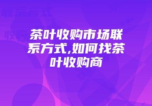茶叶收购市场联系方式,如何找茶叶收购商