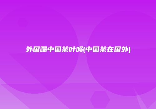 外国喝中国茶叶吗(中国茶在国外)