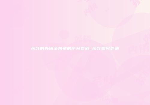 茶叶的外销茶内销的评分区别_茶叶如何外销