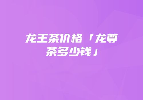 龙王茶价格「龙尊茶多少钱」