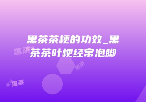 黑茶茶梗的功效_黑茶茶叶梗经常泡脚