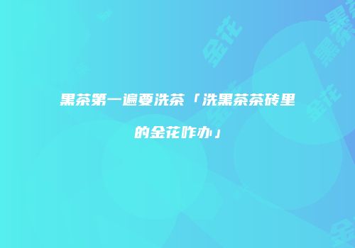 黑茶第一遍要洗茶「洗黑茶茶砖里的金花咋办」