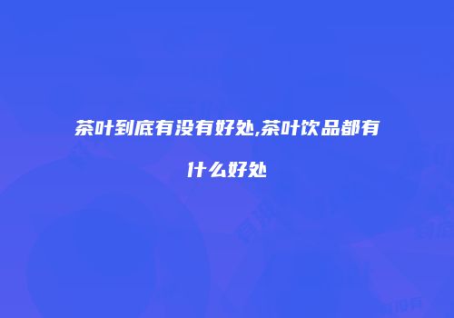 茶叶到底有没有好处,茶叶饮品都有什么好处