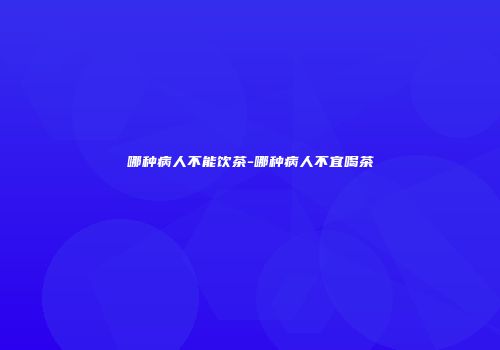 哪种病人不能饮茶-哪种病人不宜喝茶