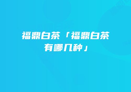 福鼎白茶「福鼎白茶有哪几种」