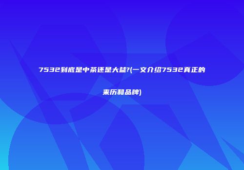 7532到底是中茶还是大益?(一文介绍7532真正的来历和品牌)