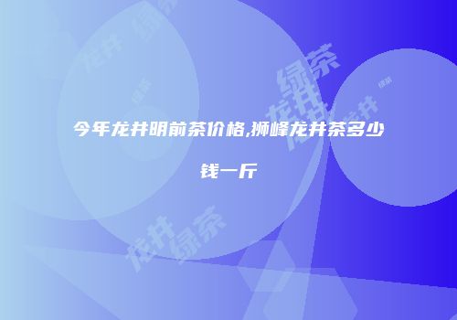 今年龙井明前茶价格,狮峰龙井茶多少钱一斤